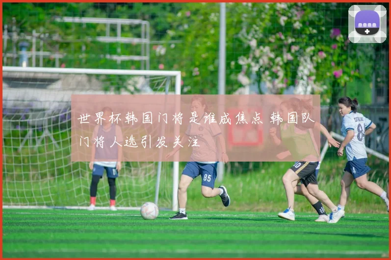 世界杯韩国门将是谁成焦点 韩国队门将人选引发关注