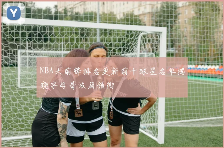 NBA大前锋排名更新前十球星名单揭晓字母哥浓眉领衔