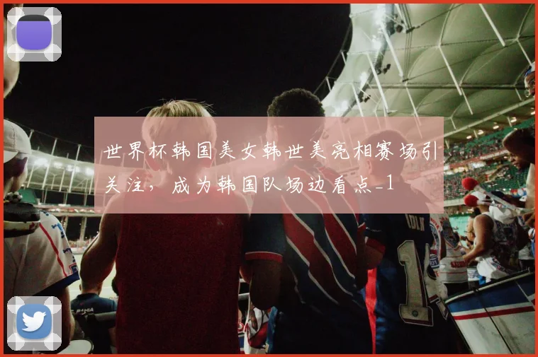 世界杯韩国美女韩世美亮相赛场引关注，成为韩国队场边看点_1