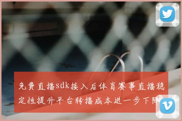 免费直播sdk接入后体育赛事直播稳定性提升平台转播成本进一步下降